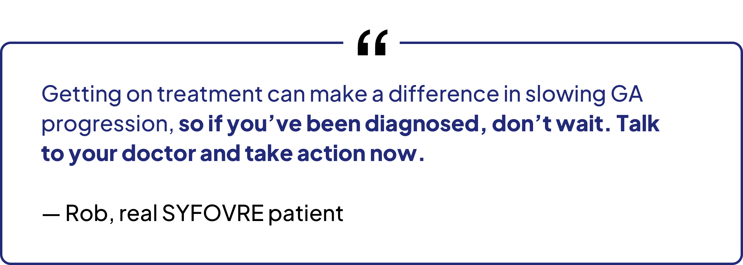 Getting on treatment can make a difference in slowing GA progression, so if you've been diagnosed, don't wait. Talk to your doctor and take action now. — Rob, real SYFOVRE patient